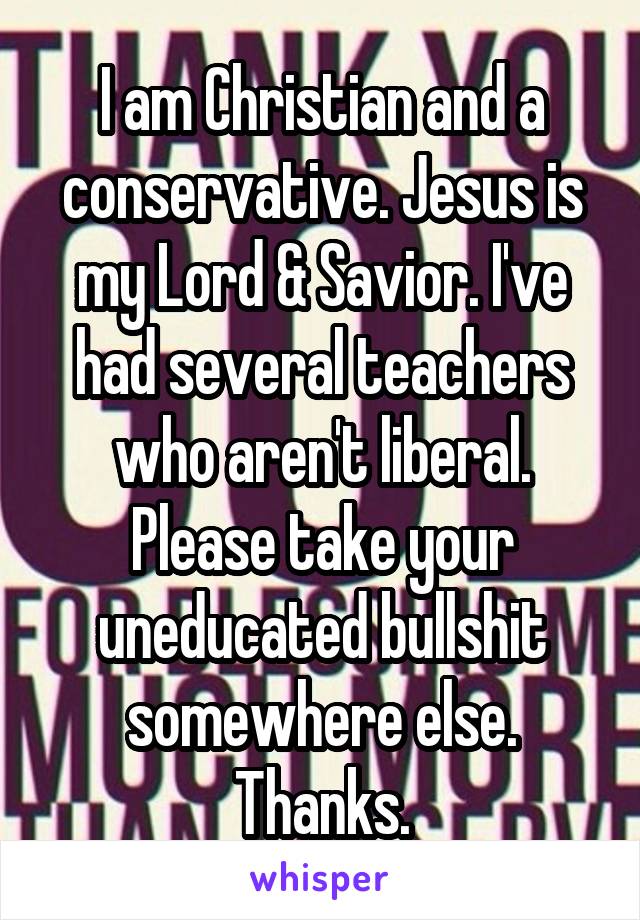 I am Christian and a conservative. Jesus is my Lord & Savior. I've had several teachers who aren't liberal. Please take your uneducated bullshit somewhere else. Thanks.