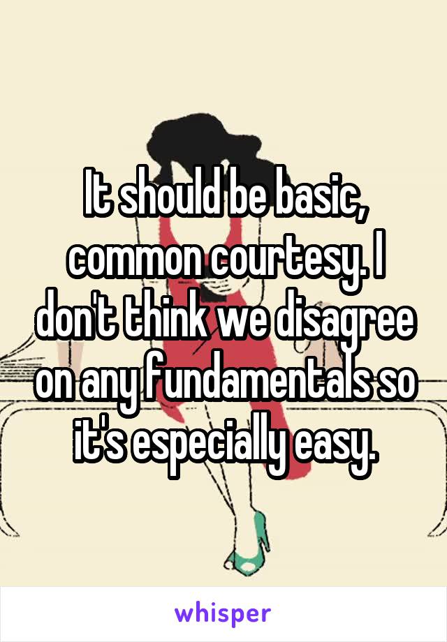 It should be basic, common courtesy. I don't think we disagree on any fundamentals so it's especially easy.