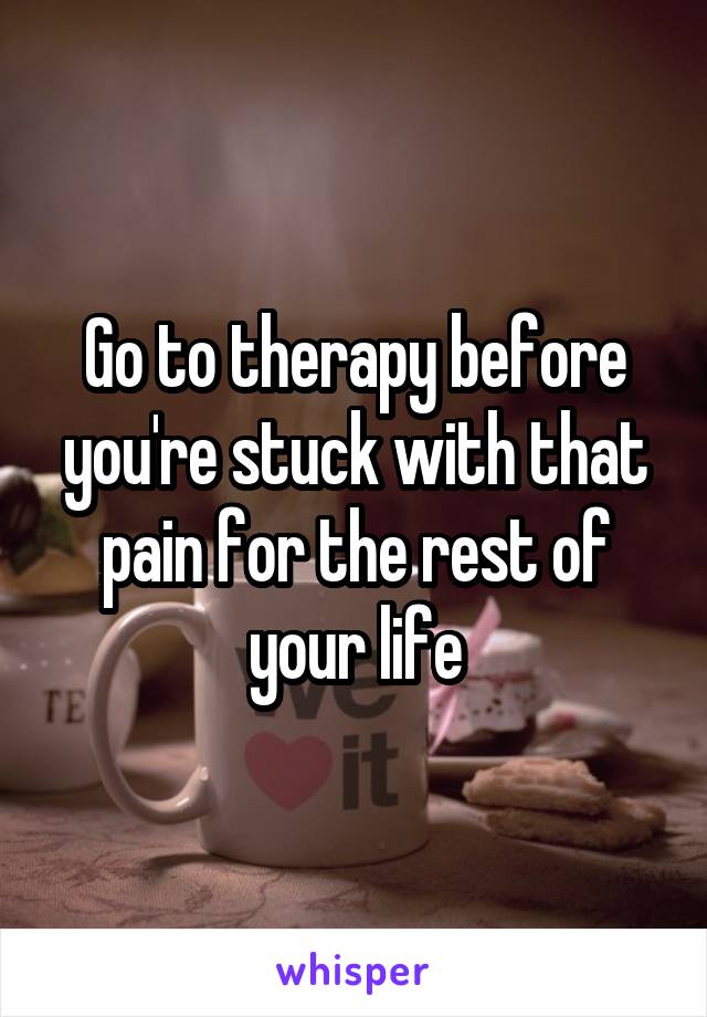 Go to therapy before you're stuck with that pain for the rest of your life