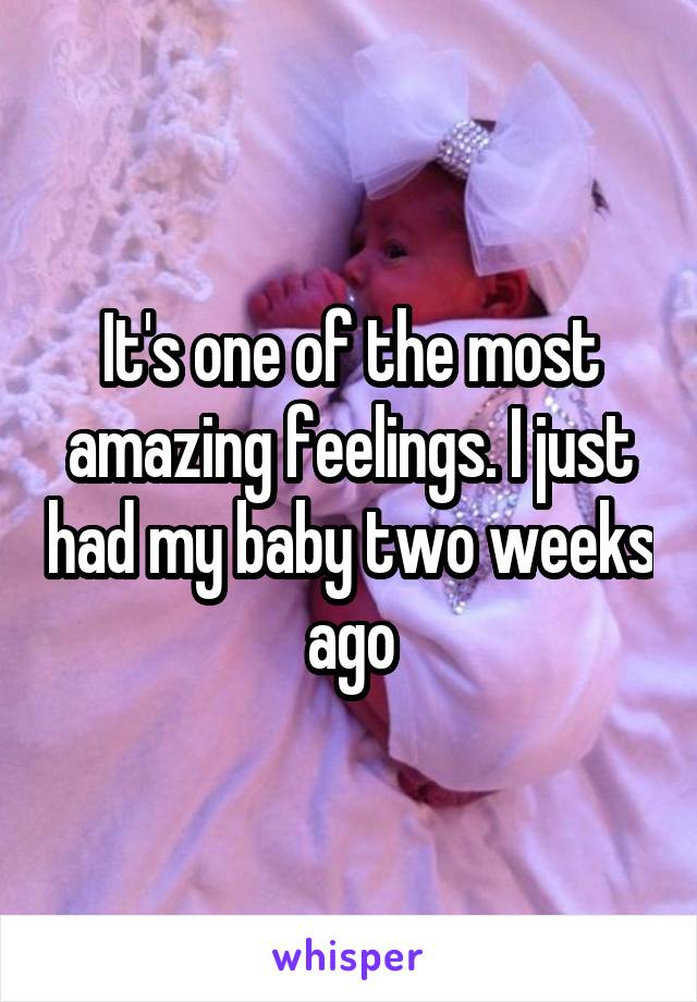 It's one of the most amazing feelings. I just had my baby two weeks ago