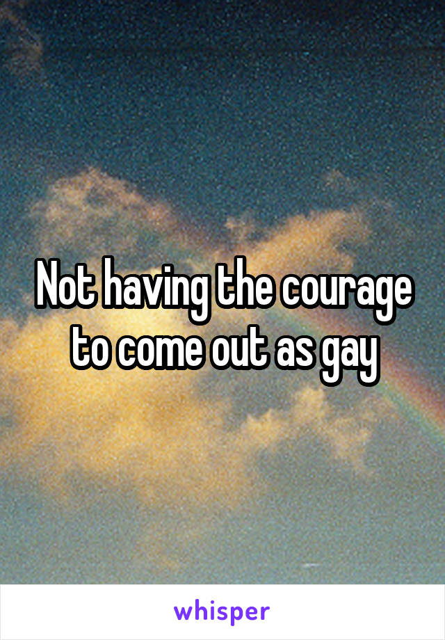 Not having the courage to come out as gay