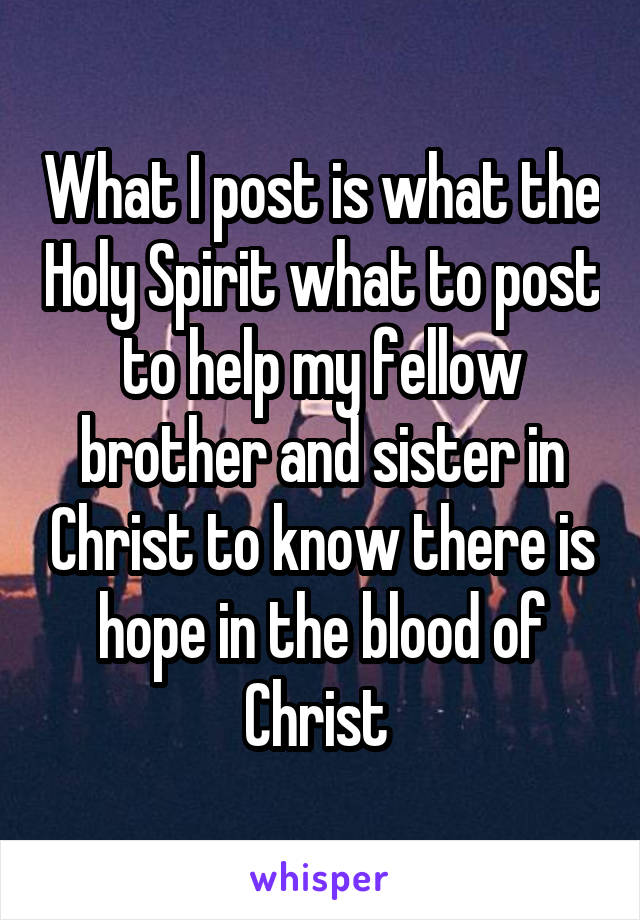 What I post is what the Holy Spirit what to post to help my fellow brother and sister in Christ to know there is hope in the blood of Christ 