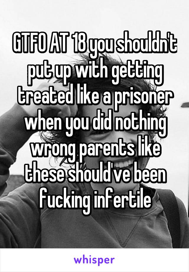 GTFO AT 18 you shouldn't put up with getting treated like a prisoner when you did nothing wrong parents like these should've been fucking infertile
