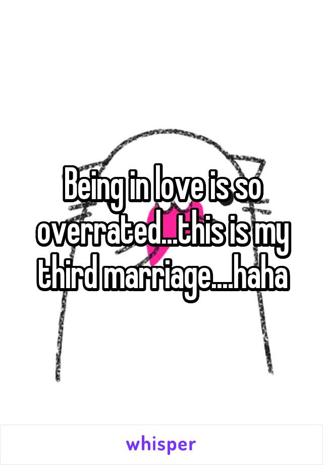 Being in love is so overrated...this is my third marriage....haha