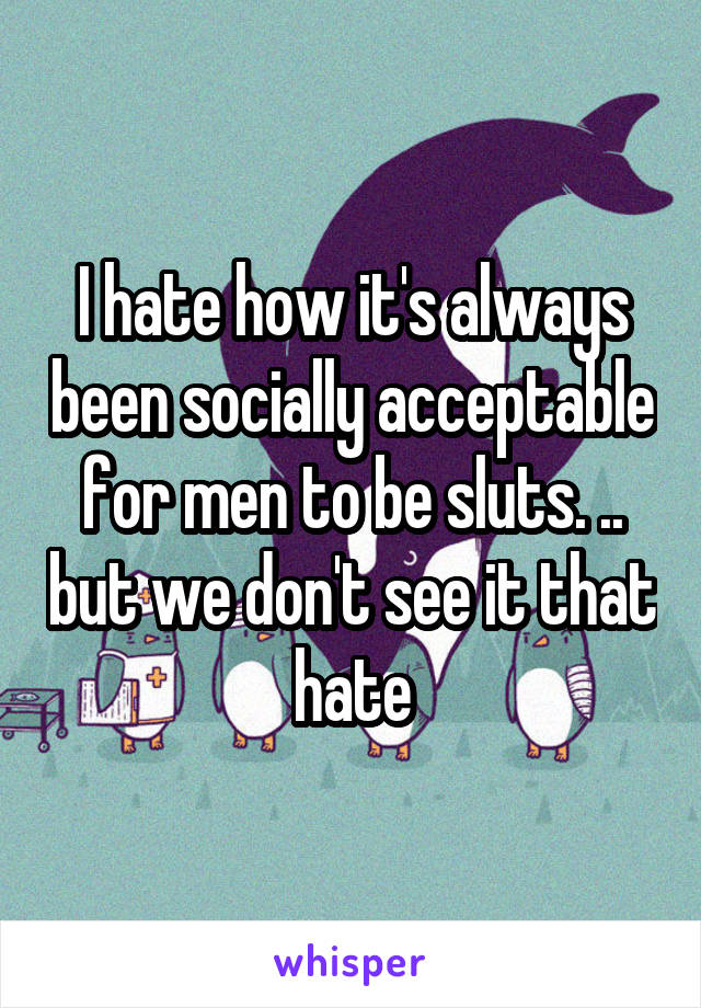 I hate how it's always been socially acceptable for men to be sluts. .. but we don't see it that hate