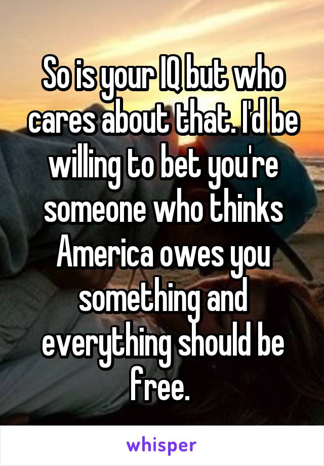 So is your IQ but who cares about that. I'd be willing to bet you're someone who thinks America owes you something and everything should be free. 