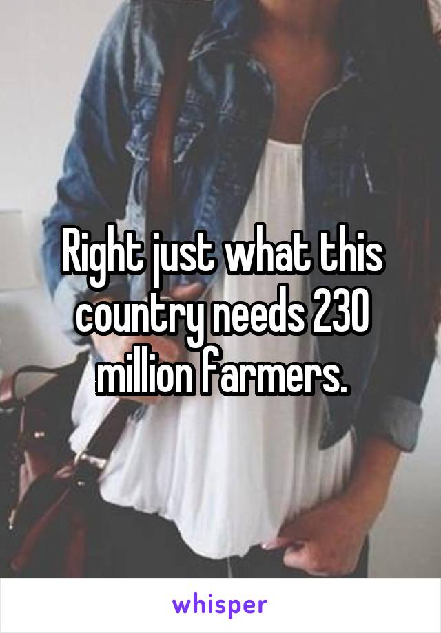 Right just what this country needs 230 million farmers.