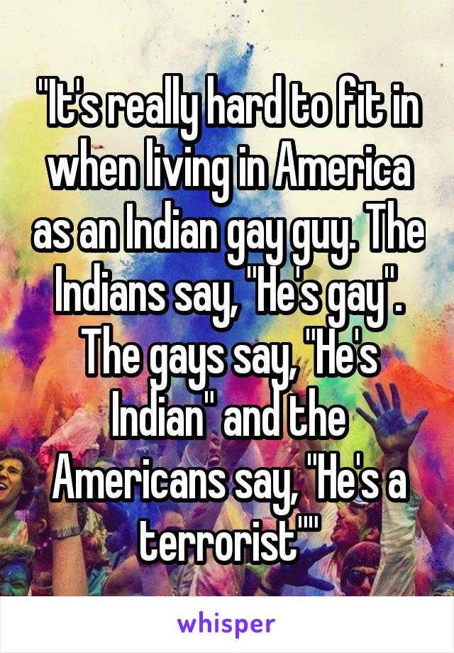 "It's really hard to fit in when living in America as an Indian gay guy. The Indians say, "He's gay". The gays say, "He's Indian" and the Americans say, "He's a terrorist""