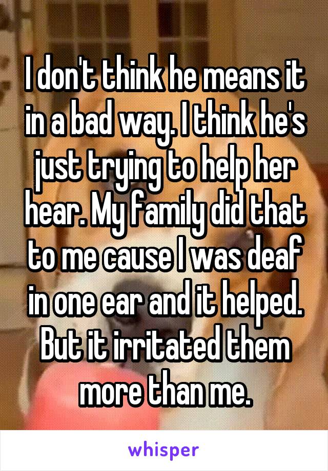 I don't think he means it in a bad way. I think he's just trying to help her hear. My family did that to me cause I was deaf in one ear and it helped. But it irritated them more than me.