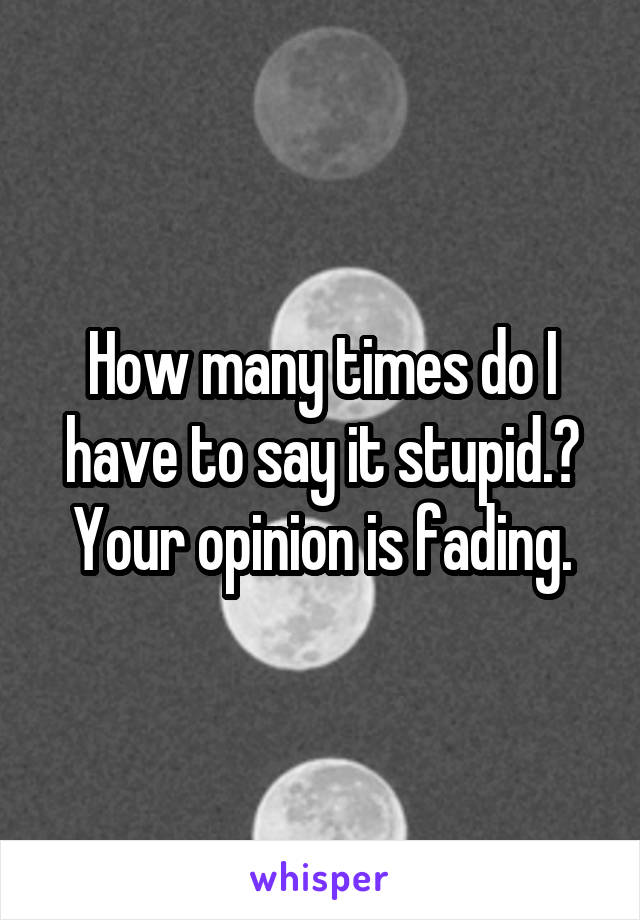 How many times do I have to say it stupid.? Your opinion is fading.