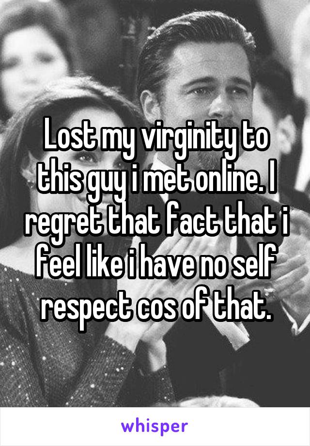 Lost my virginity to this guy i met online. I regret that fact that i feel like i have no self respect cos of that.