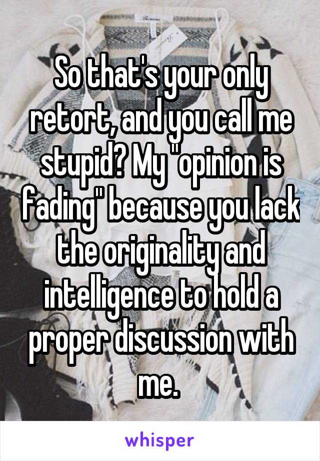 So that's your only retort, and you call me stupid? My "opinion is fading" because you lack the originality and intelligence to hold a proper discussion with me. 