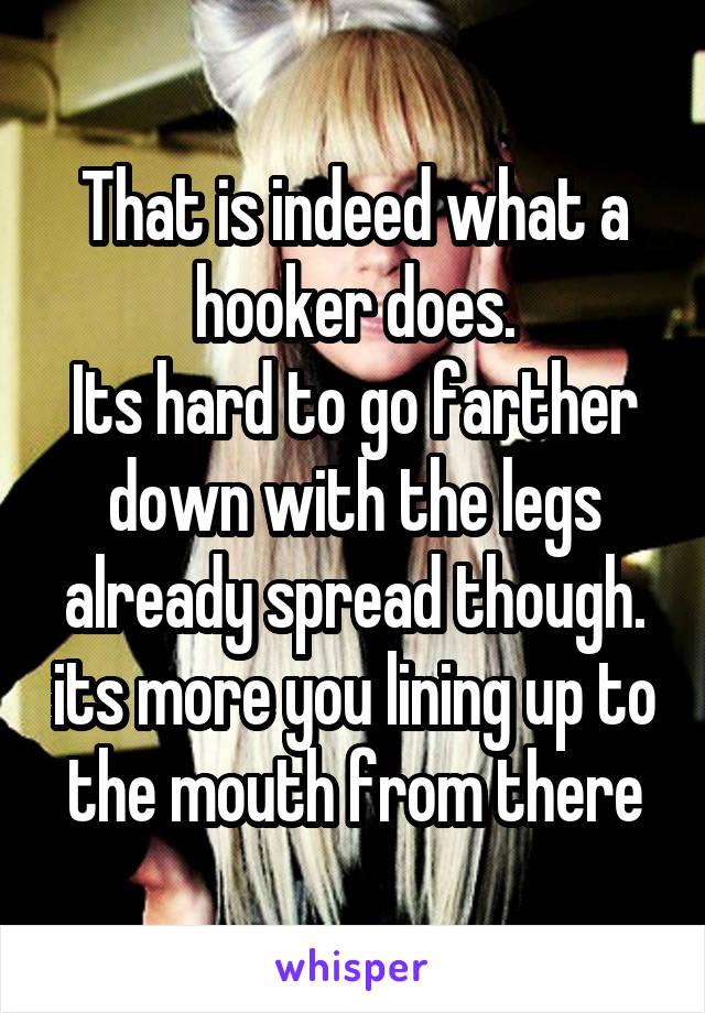 That is indeed what a hooker does.
Its hard to go farther down with the legs already spread though. its more you lining up to the mouth from there