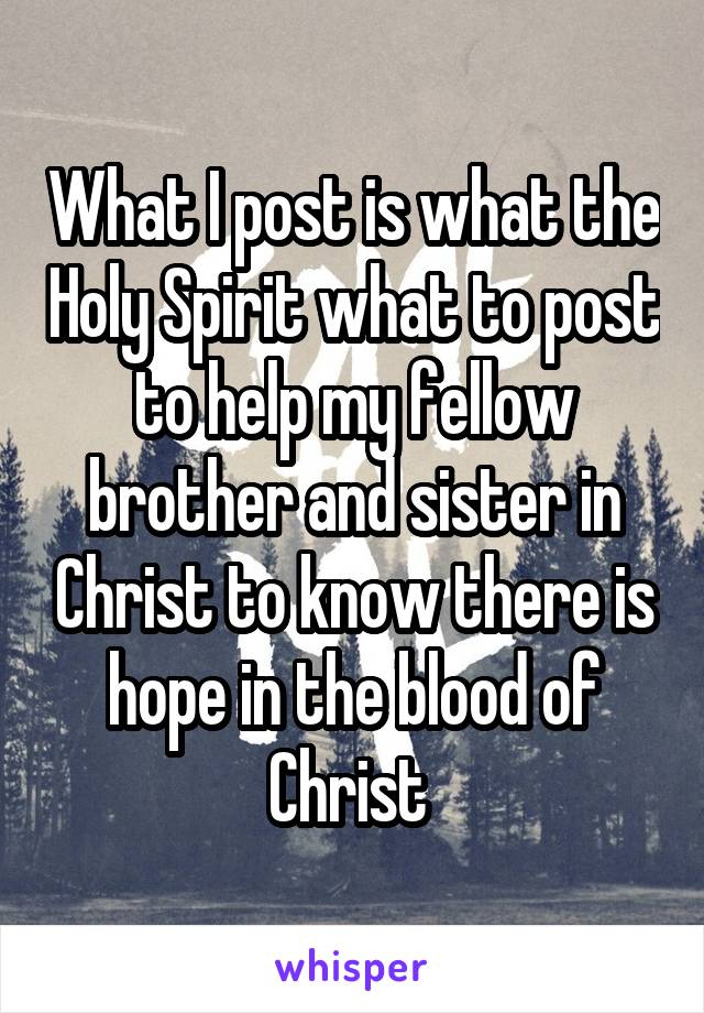 What I post is what the Holy Spirit what to post to help my fellow brother and sister in Christ to know there is hope in the blood of Christ 