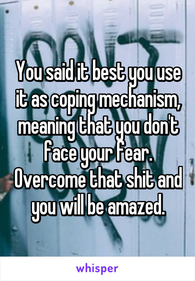 You said it best you use it as coping mechanism, meaning that you don't face your fear. Overcome that shit and you will be amazed.