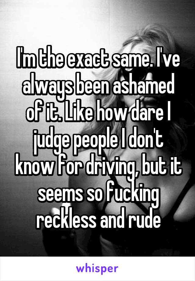 I'm the exact same. I've always been ashamed of it. Like how dare I judge people I don't know for driving, but it seems so fucking reckless and rude