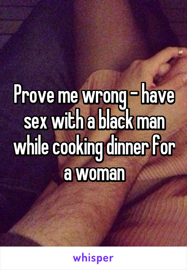 Prove me wrong - have sex with a black man while cooking dinner for a woman