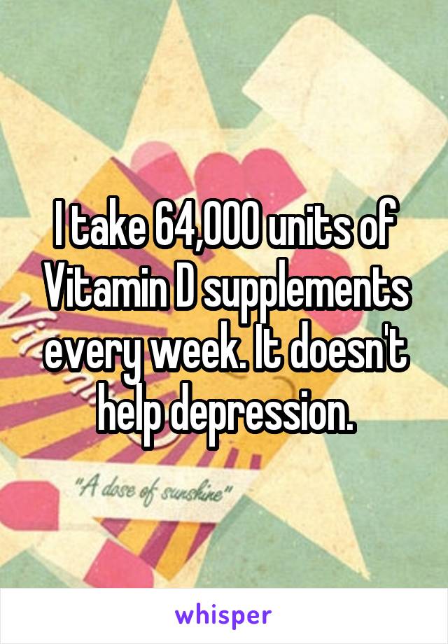 I take 64,000 units of Vitamin D supplements every week. It doesn't help depression.