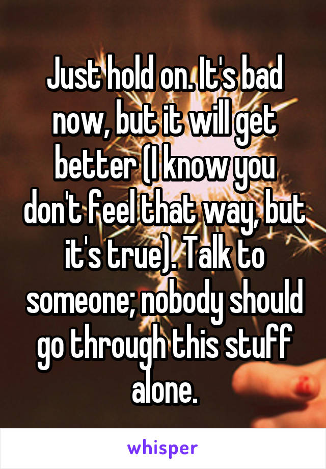 Just hold on. It's bad now, but it will get better (I know you don't feel that way, but it's true). Talk to someone; nobody should go through this stuff alone.