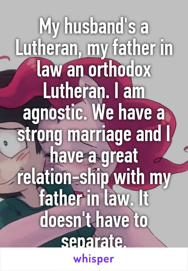 My husband's a Lutheran, my father in law an orthodox Lutheran. I am agnostic. We have a strong marriage and I have a great relation-ship with my father in law. It doesn't have to separate.