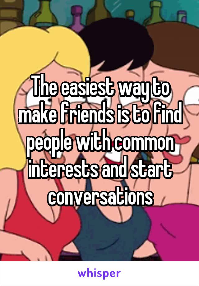 The easiest way to make friends is to find people with common interests and start conversations