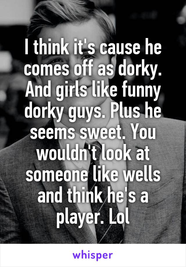 I think it's cause he comes off as dorky. And girls like funny dorky guys. Plus he seems sweet. You wouldn't look at someone like wells and think he's a player. Lol