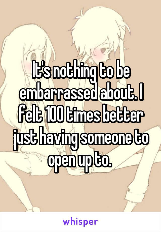 It's nothing to be embarrassed about. I felt 100 times better just having someone to open up to. 