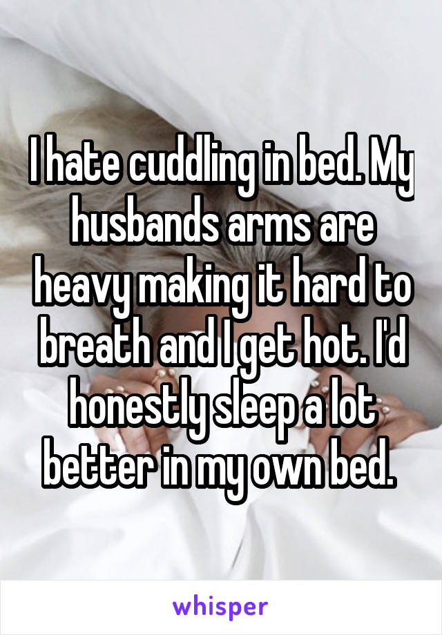 I hate cuddling in bed. My husbands arms are heavy making it hard to breath and I get hot. I'd honestly sleep a lot better in my own bed. 