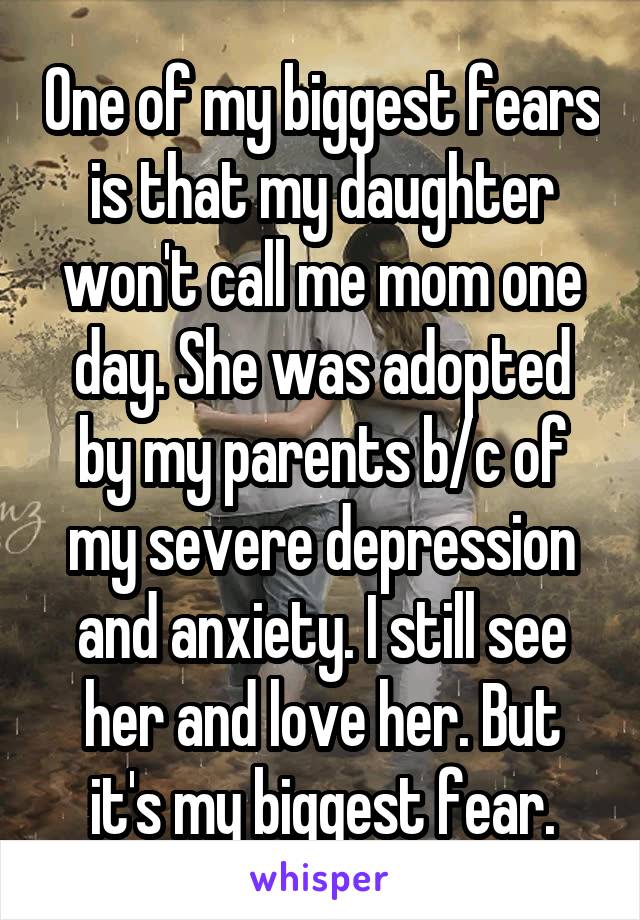 One of my biggest fears is that my daughter won't call me mom one day. She was adopted by my parents b/c of my severe depression and anxiety. I still see her and love her. But it's my biggest fear.