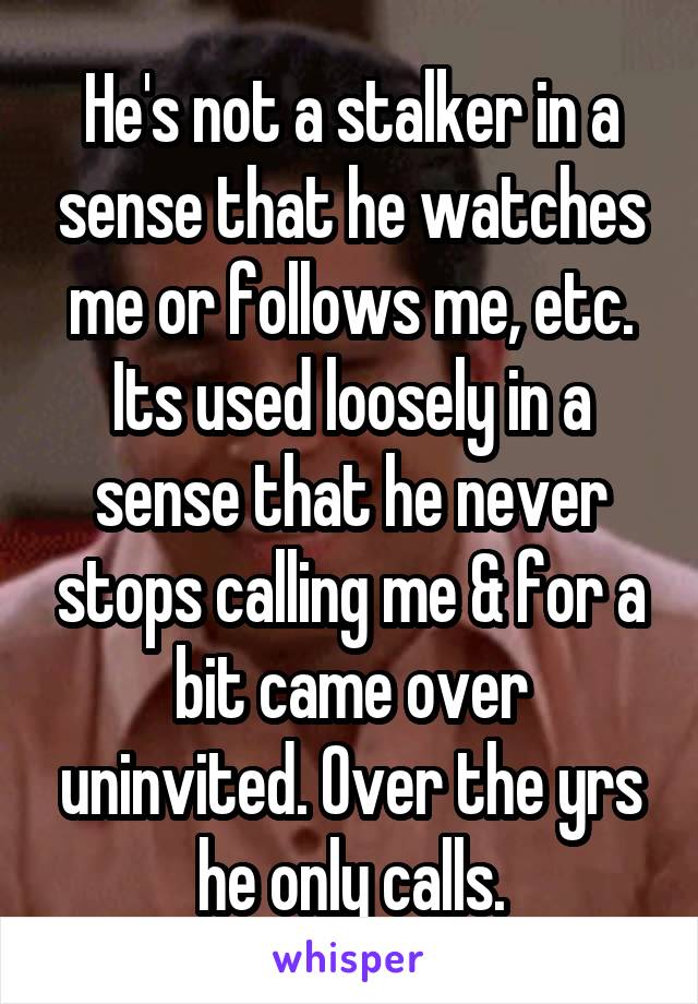 He's not a stalker in a sense that he watches me or follows me, etc. Its used loosely in a sense that he never stops calling me & for a bit came over uninvited. Over the yrs he only calls.