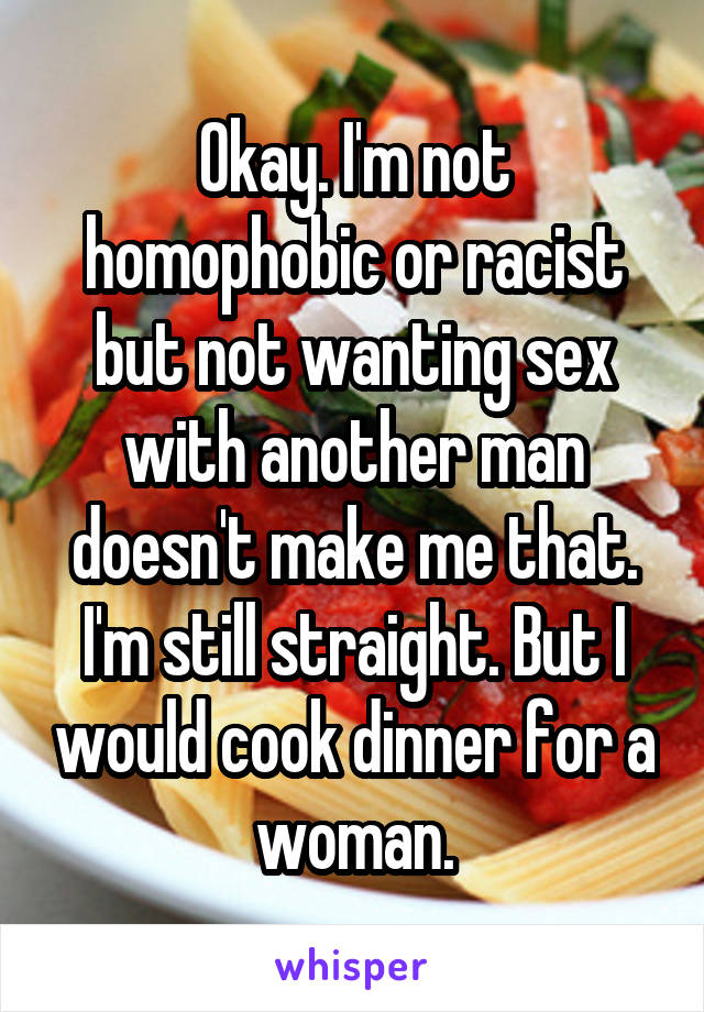 Okay. I'm not homophobic or racist but not wanting sex with another man doesn't make me that. I'm still straight. But I would cook dinner for a woman.