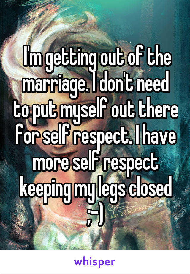  I'm getting out of the marriage. I don't need to put myself out there for self respect. I have more self respect keeping my legs closed ;-)