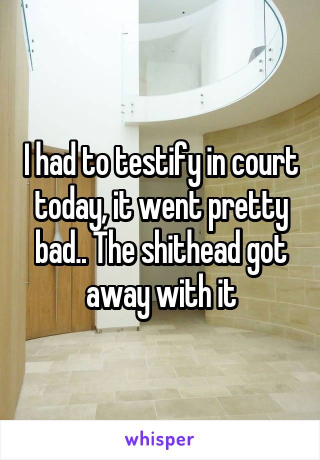 I had to testify in court today, it went pretty bad.. The shithead got away with it