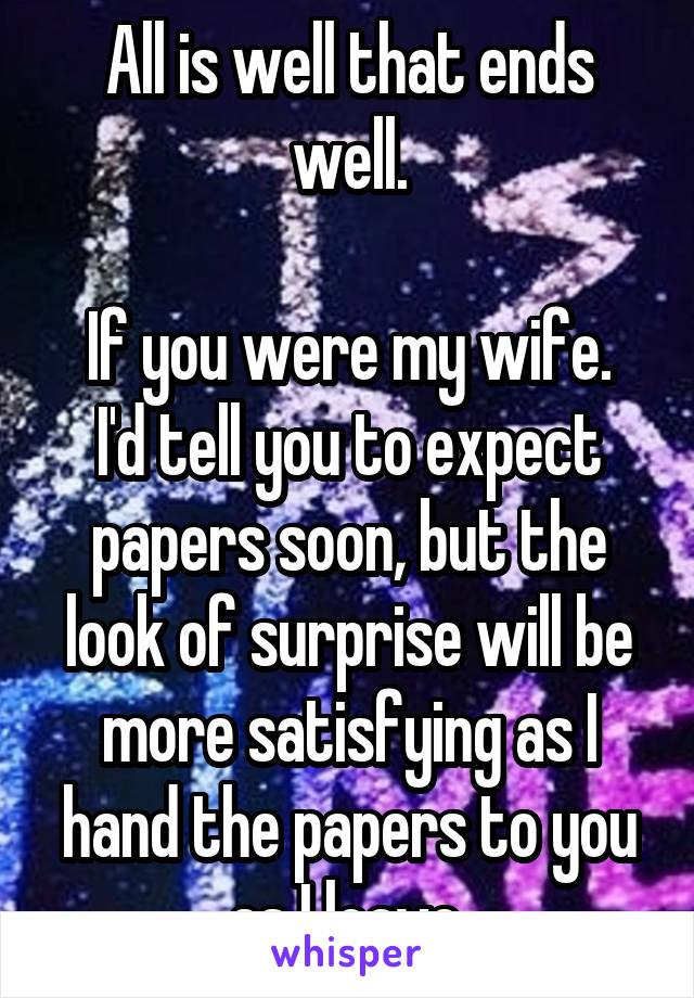 All is well that ends well.

If you were my wife.
I'd tell you to expect papers soon, but the look of surprise will be more satisfying as I hand the papers to you as I leave.