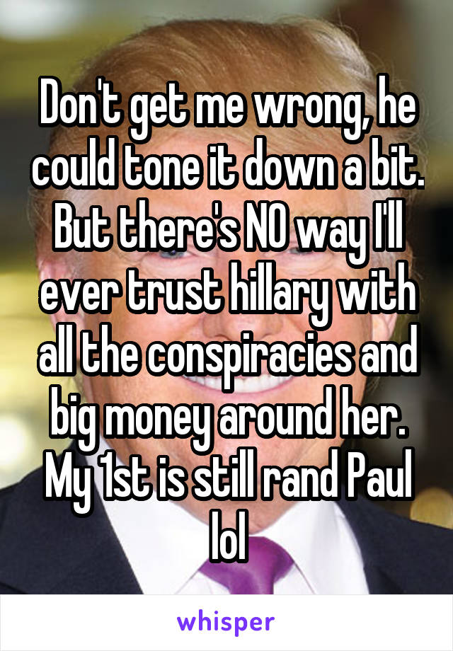 Don't get me wrong, he could tone it down a bit. But there's NO way I'll ever trust hillary with all the conspiracies and big money around her. My 1st is still rand Paul lol