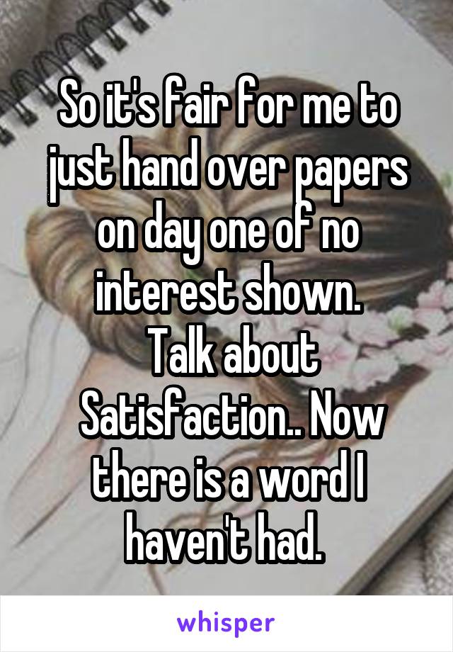 So it's fair for me to just hand over papers on day one of no interest shown.
 Talk about
 Satisfaction.. Now there is a word I haven't had. 