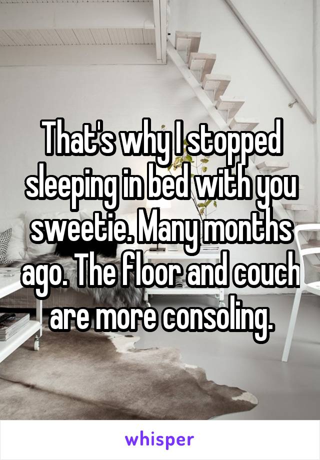 That's why I stopped sleeping in bed with you sweetie. Many months ago. The floor and couch are more consoling.