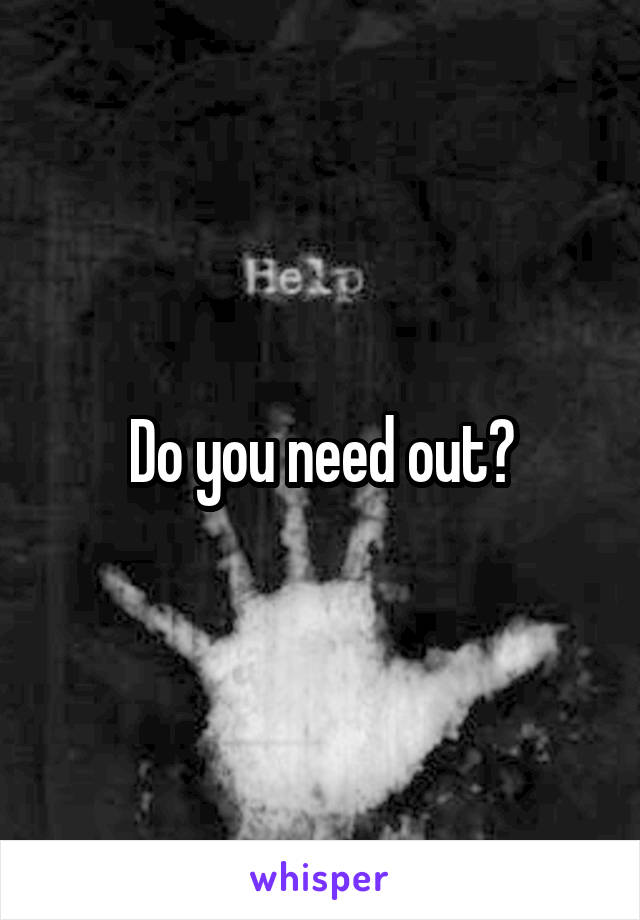 Do you need out?