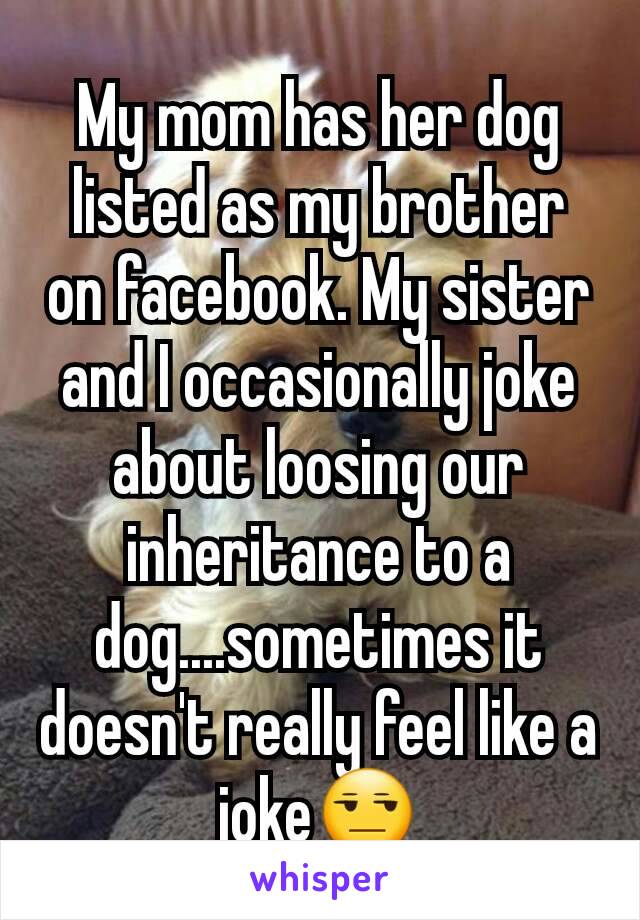 My mom has her dog listed as my brother on facebook. My sister and I occasionally joke about loosing our inheritance to a dog....sometimes it doesn't really feel like a joke😒