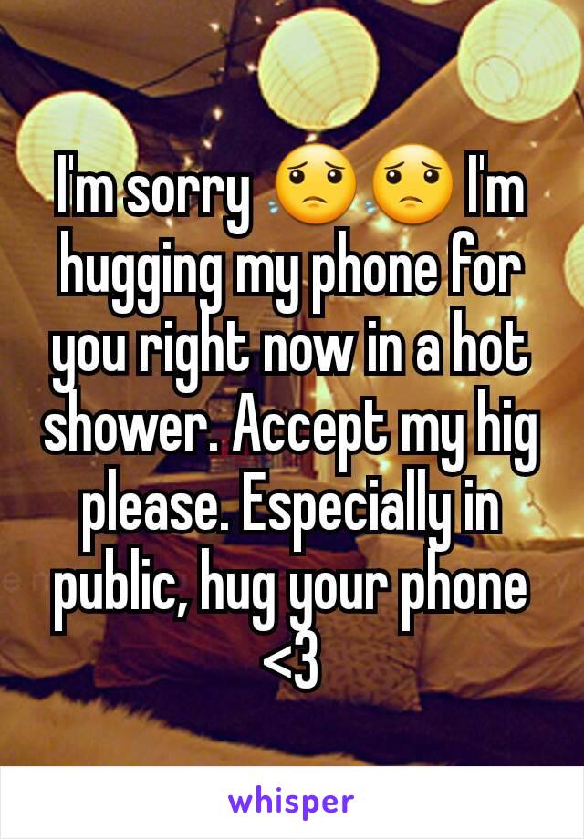 I'm sorry 😟😟 I'm hugging my phone for you right now in a hot shower. Accept my hig please. Especially in public, hug your phone  <3