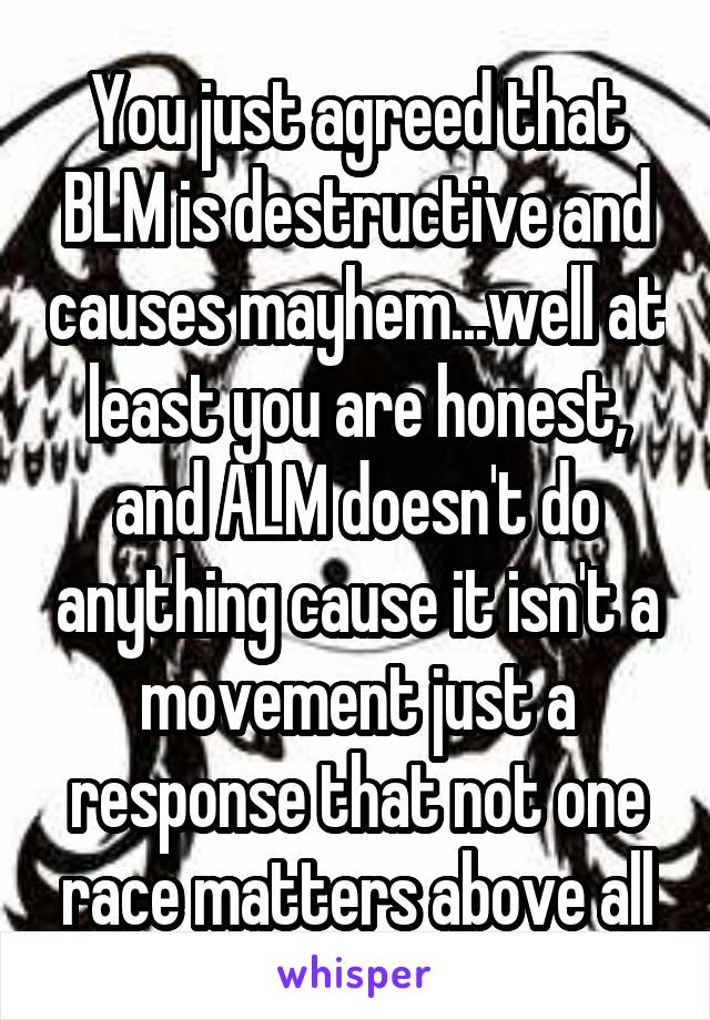 You just agreed that BLM is destructive and causes mayhem...well at least you are honest, and ALM doesn't do anything cause it isn't a movement just a response that not one race matters above all