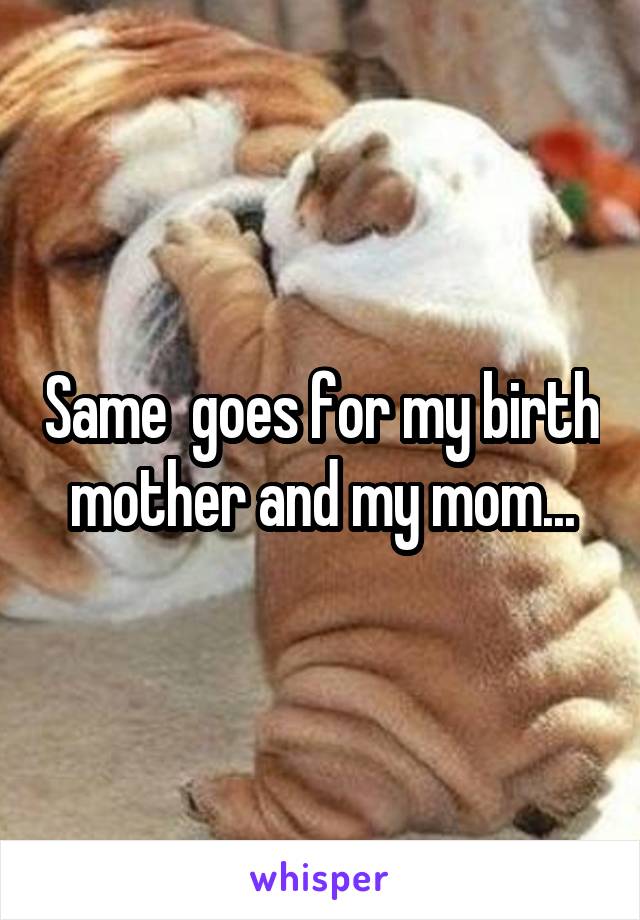 Same  goes for my birth mother and my mom...