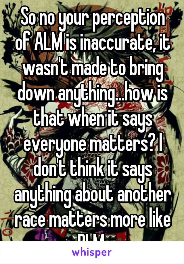 So no your perception of ALM is inaccurate, it wasn't made to bring down anything...how is that when it says everyone matters? I don't think it says anything about another race matters more like BLM 