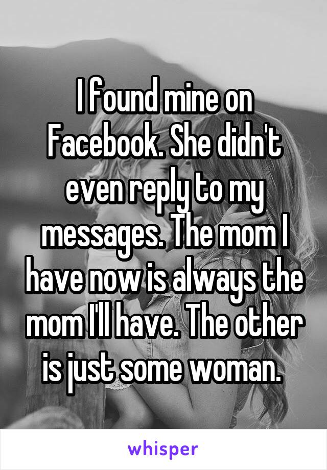 I found mine on Facebook. She didn't even reply to my messages. The mom I have now is always the mom I'll have. The other is just some woman. 