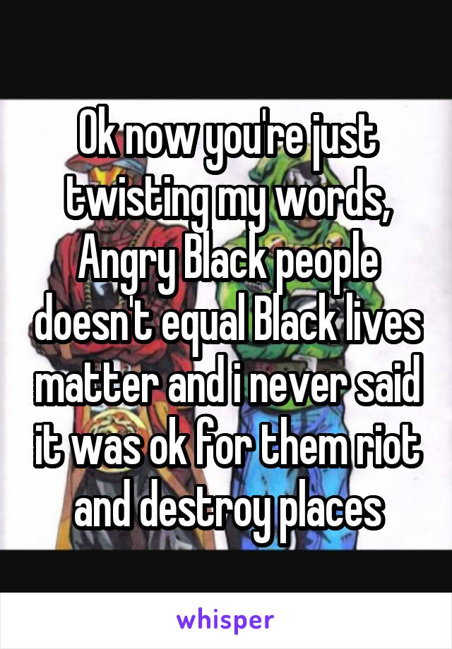 Ok now you're just twisting my words, Angry Black people doesn't equal Black lives matter and i never said it was ok for them riot and destroy places