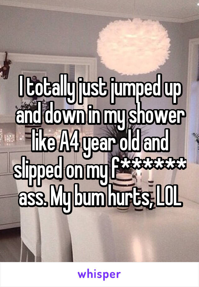 I totally just jumped up and down in my shower like A4 year old and slipped on my f****** ass. My bum hurts, LOL