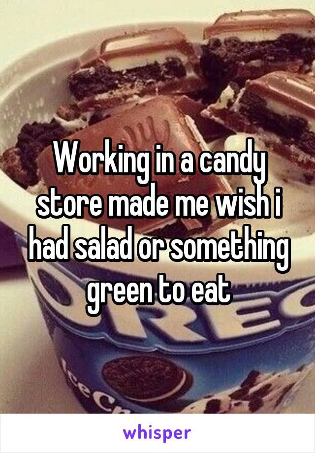 Working in a candy store made me wish i had salad or something green to eat