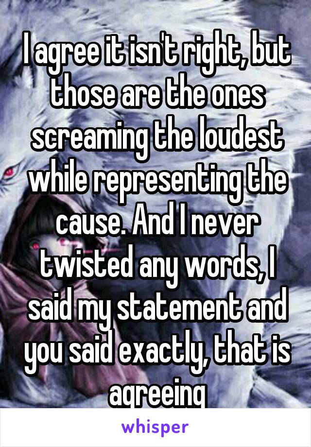 I agree it isn't right, but those are the ones screaming the loudest while representing the cause. And I never twisted any words, I said my statement and you said exactly, that is agreeing