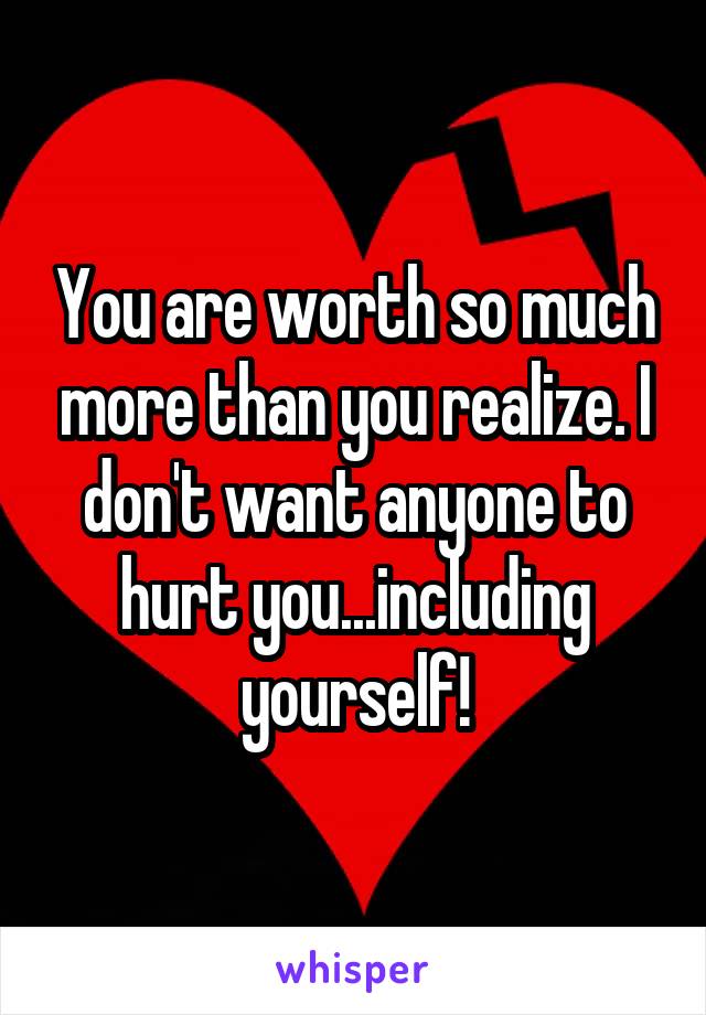 You are worth so much more than you realize. I don't want anyone to hurt you...including yourself!