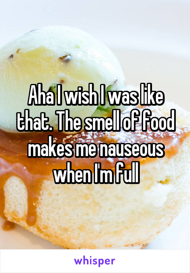 Aha I wish I was like that. The smell of food makes me nauseous when I'm full